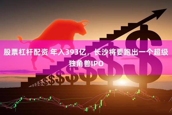 股票杠杆配资 年入393亿，长沙将要跑出一个超级独角兽IPO