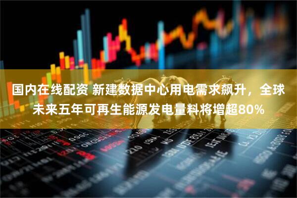 国内在线配资 新建数据中心用电需求飙升，全球未来五年可再生能源发电量料将增超80%