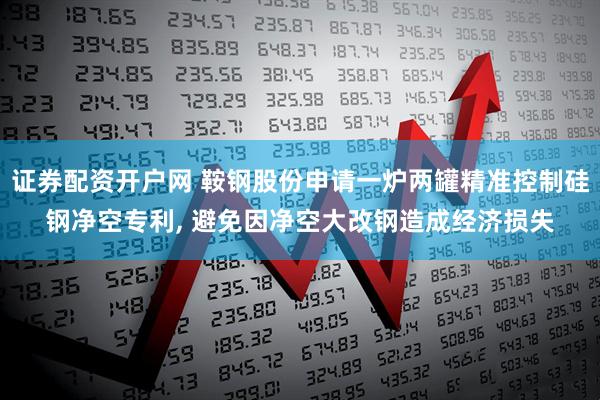 证券配资开户网 鞍钢股份申请一炉两罐精准控制硅钢净空专利, 避免因净空大改钢造成经济损失