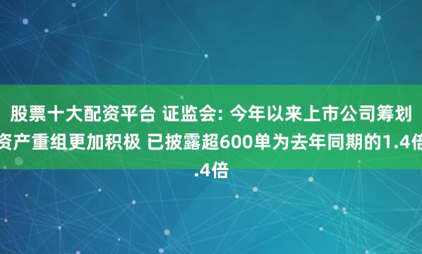股票十大配资平台 证监会: 今年以来上市公司筹划资产重组更加积极 已披露超600单为去年同期的1.4倍