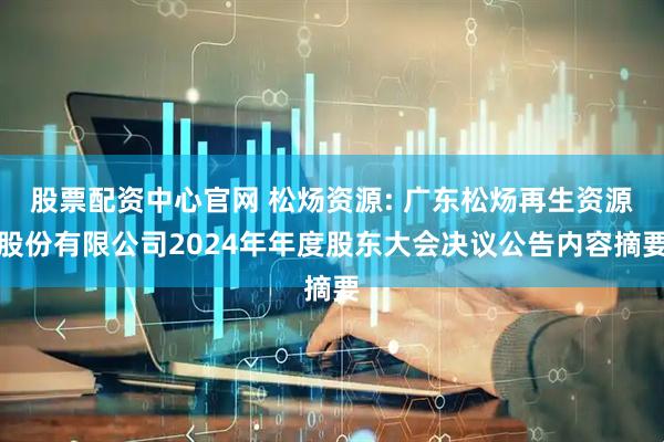 股票配资中心官网 松炀资源: 广东松炀再生资源股份有限公司2024年年度股东大会决议公告内容摘要