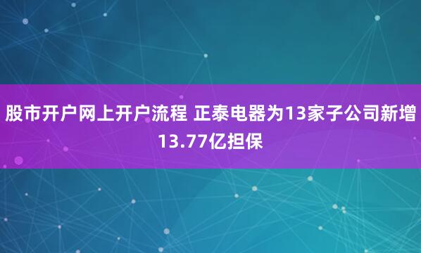 股市开户网上开户流程 正泰电器为13家子公司新增13.77亿担保