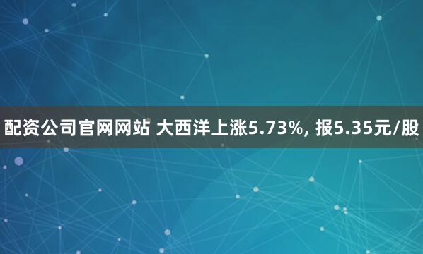 配资公司官网网站 大西洋上涨5.73%, 报5.35元/股