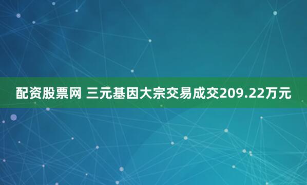 配资股票网 三元基因大宗交易成交209.22万元