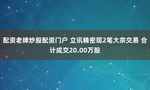 配资老牌炒股配资门户 立讯精密现2笔大宗交易 合计成交20.00万股