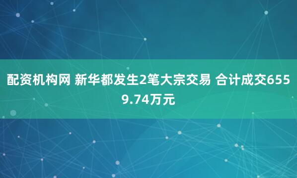 配资机构网 新华都发生2笔大宗交易 合计成交6559.74万元