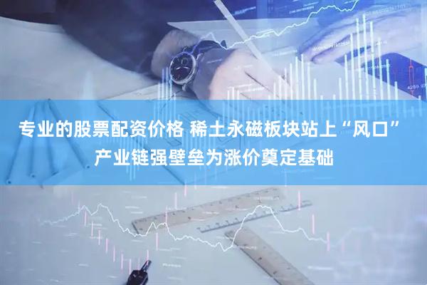 专业的股票配资价格 稀土永磁板块站上“风口” 产业链强壁垒为涨价奠定基础