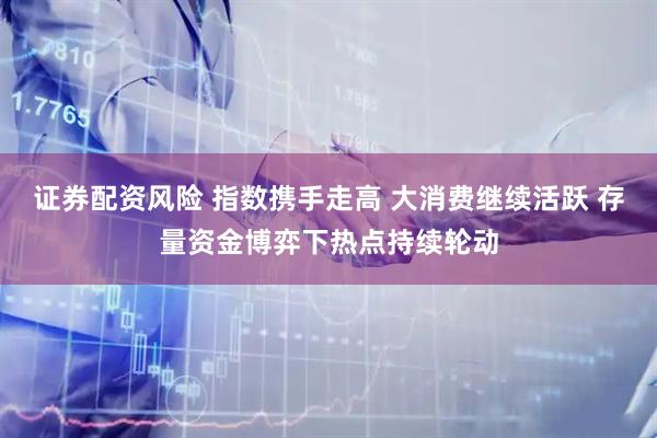 证券配资风险 指数携手走高 大消费继续活跃 存量资金博弈下热点持续轮动