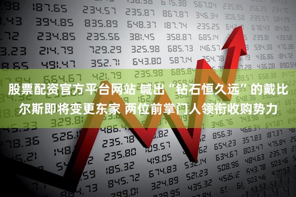 股票配资官方平台网站 喊出“钻石恒久远”的戴比尔斯即将变更东家 两位前掌门人领衔收购势力