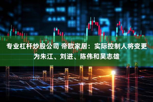 专业杠杆炒股公司 帝欧家居：实际控制人将变更为朱江、刘进、陈伟和吴志雄