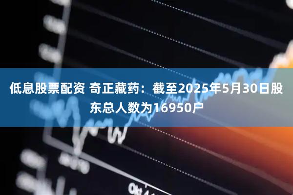 低息股票配资 奇正藏药：截至2025年5月30日股东总人数为16950户