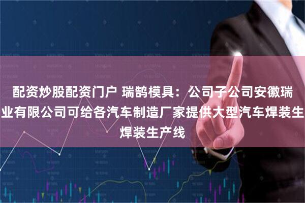 配资炒股配资门户 瑞鹄模具：公司子公司安徽瑞祥工业有限公司可给各汽车制造厂家提供大型汽车焊装生产线