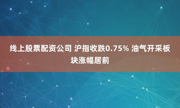 线上股票配资公司 沪指收跌0.75% 油气开采板块涨幅居前
