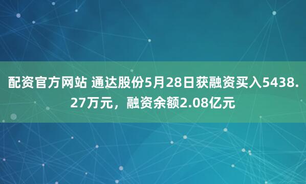 配资官方网站 通达股份5月28日获融资买入5438.27万元，融资余额2.08亿元