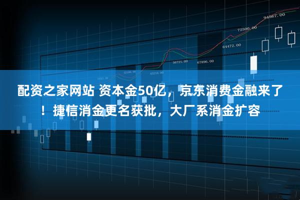 配资之家网站 资本金50亿，京东消费金融来了！捷信消金更名获批，大厂系消金扩容