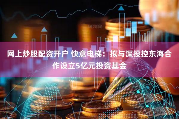 网上炒股配资开户 快意电梯：拟与深投控东海合作设立5亿元投资基金