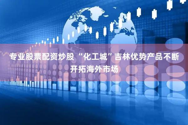 专业股票配资炒股 “化工城”吉林优势产品不断开拓海外市场
