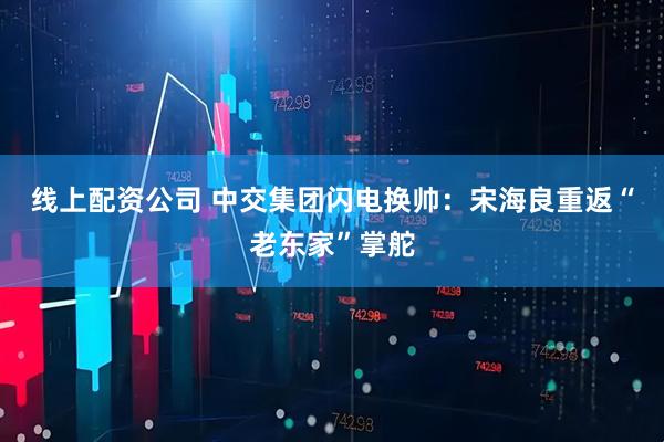 线上配资公司 中交集团闪电换帅：宋海良重返“老东家”掌舵