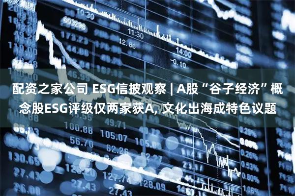 配资之家公司 ESG信披观察 | A股“谷子经济”概念股ESG评级仅两家获A, 文化出海成特色议题