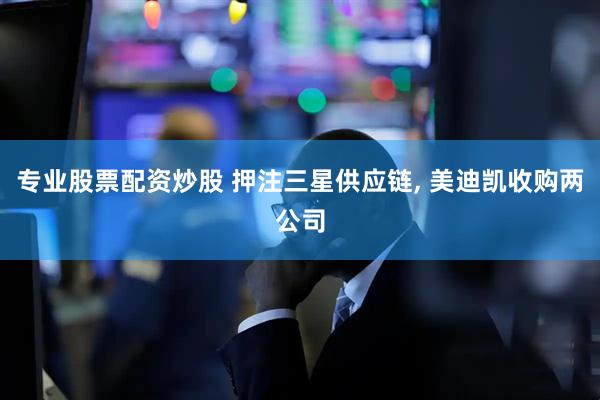 专业股票配资炒股 押注三星供应链, 美迪凯收购两公司
