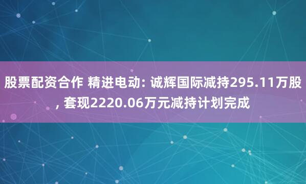 股票配资合作 精进电动: 诚辉国际减持295.11万股, 套现2220.06万元减持计划完成