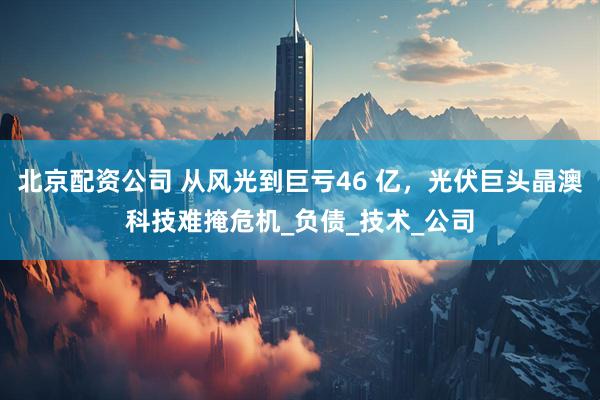 北京配资公司 从风光到巨亏46 亿，光伏巨头晶澳科技难掩危机_负债_技术_公司