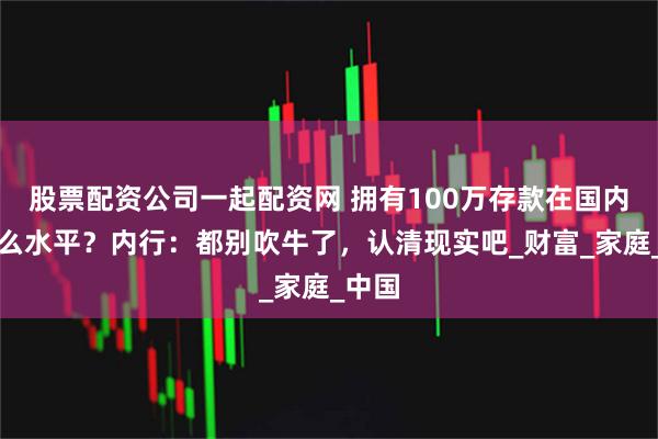 股票配资公司一起配资网 拥有100万存款在国内算什么水平？内行：都别吹牛了，认清现实吧_财富_家庭_中国