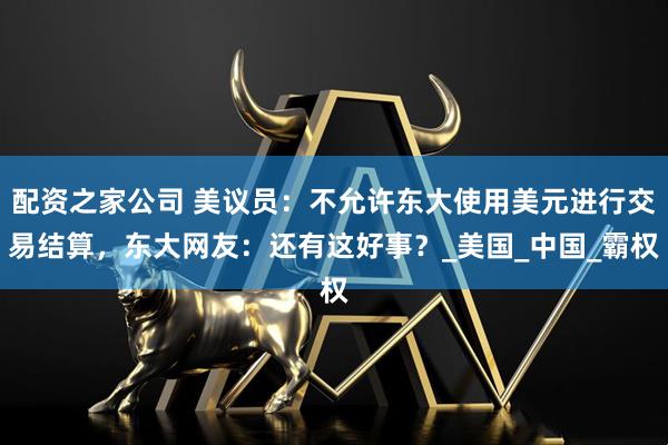 配资之家公司 美议员：不允许东大使用美元进行交易结算，东大网友：还有这好事？_美国_中国_霸权