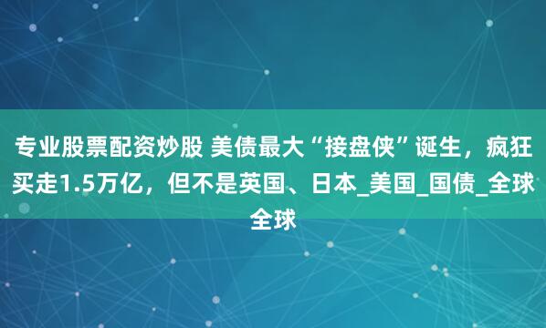 专业股票配资炒股 美债最大“接盘侠”诞生，疯狂买走1.5万亿，但不是英国、日本_美国_国债_全球