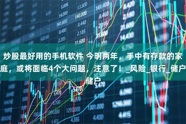 炒股最好用的手机软件 今明两年，手中有存款的家庭，或将面临4个大问题，注意了！_风险_银行_储户