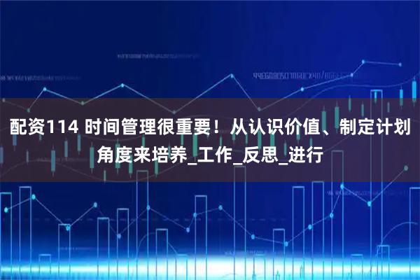 配资114 时间管理很重要！从认识价值、制定计划角度来培养_工作_反思_进行