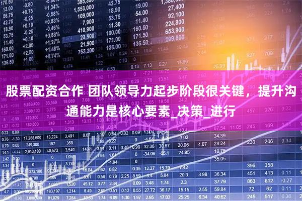 股票配资合作 团队领导力起步阶段很关键，提升沟通能力是核心要素_决策_进行