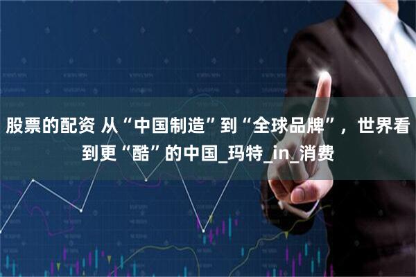 股票的配资 从“中国制造”到“全球品牌”，世界看到更“酷”的中国_玛特_in_消费