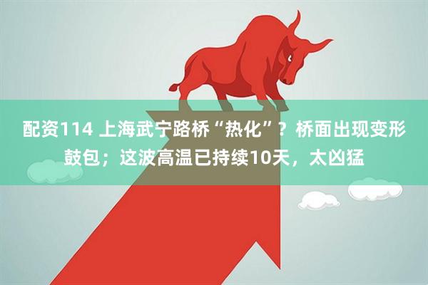 配资114 上海武宁路桥“热化”？桥面出现变形鼓包；这波高温已持续10天，太凶猛
