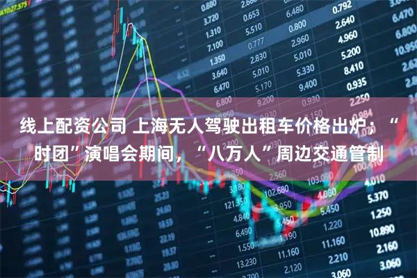 线上配资公司 上海无人驾驶出租车价格出炉；“时团”演唱会期间，“八万人”周边交通管制