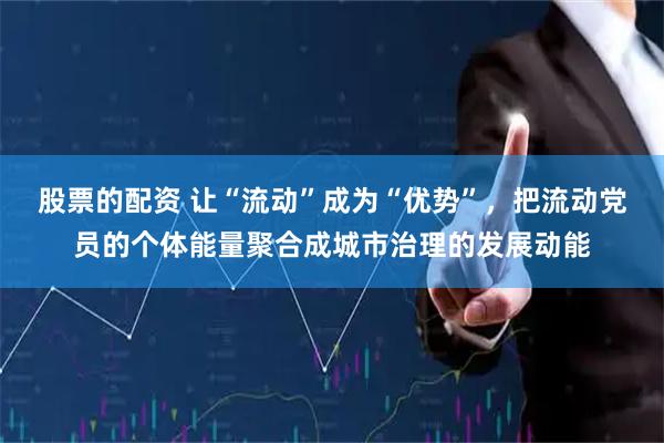 股票的配资 让“流动”成为“优势”，把流动党员的个体能量聚合成城市治理的发展动能